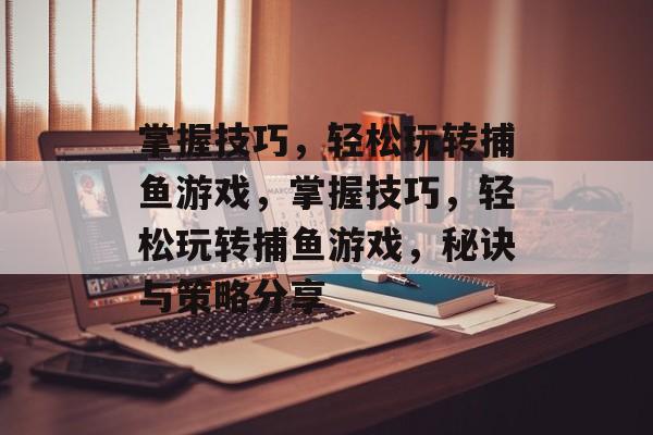 掌握技巧,轻松玩转捕鱼游戏,掌握技巧,轻松玩转捕鱼游戏,秘诀与策略分享 掌握技巧,轻松玩转捕鱼游戏,掌握技巧,轻松玩转捕鱼游戏,秘诀与策略分享