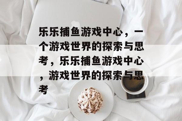 乐乐捕鱼游戏中心,一个游戏世界的探索与思考,乐乐捕鱼游戏中心,游戏世界的探索与思考 乐乐捕鱼游戏中心,一个游戏世界的探索与思考,乐乐捕鱼游戏中心,游戏世界的探索与思考