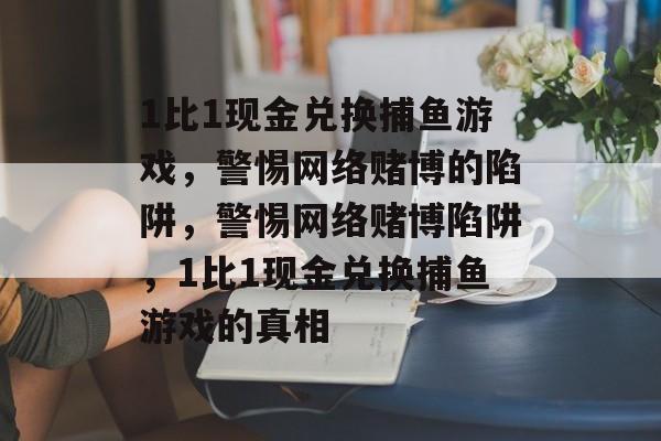 1比1现金兑换捕鱼游戏,警惕网络赌博的陷阱,警惕网络赌博陷阱,1比1现金兑换捕鱼游戏的真相 1比1现金兑换捕鱼游戏,警惕网络赌博的陷阱,警惕网络赌博陷阱,1比1现金兑换捕鱼游戏的真相