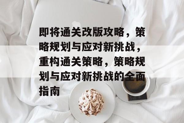 即将通关改版攻略,策略规划与应对新挑战,重构通关策略,策略规划与应对新挑战的全面指南 即将通关改版攻略,策略规划与应对新挑战,重构通关策略,策略规划与应对新挑战的全面指南