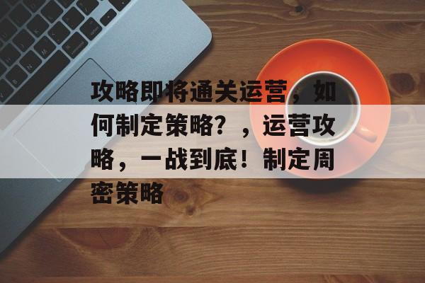 攻略即将通关运营,如何制定策略?,运营攻略,一战到底!制定周密策略 攻略即将通关运营,如何制定策略?,运营攻略,一战到底!制定周密策略