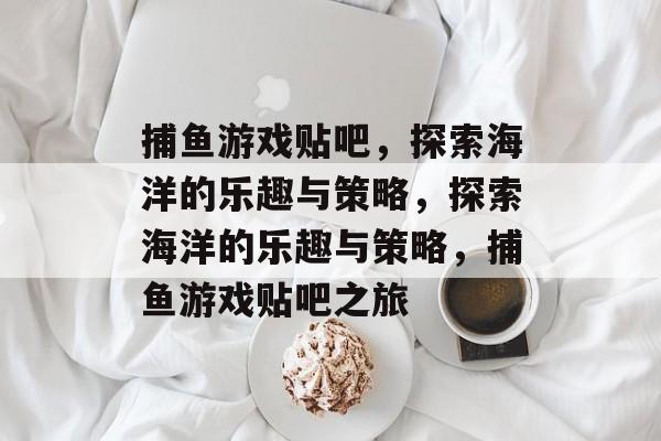 捕鱼游戏贴吧,探索海洋的乐趣与策略,探索海洋的乐趣与策略,捕鱼游戏贴吧之旅 捕鱼游戏贴吧,探索海洋的乐趣与策略,探索海洋的乐趣与策略,捕鱼游戏贴吧之旅