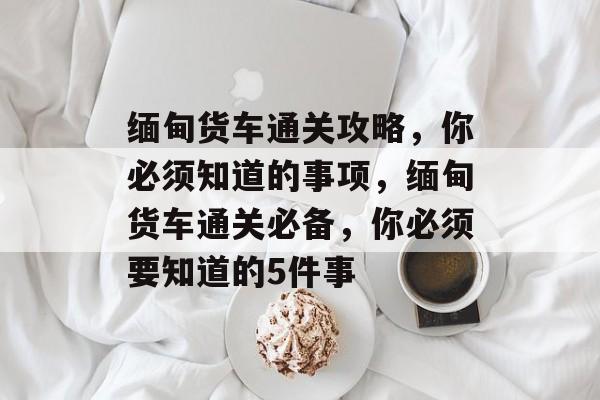 缅甸货车通关攻略,你必须知道的事项,缅甸货车通关必备,你必须要知道的5件事 缅甸货车通关攻略,你必须知道的事项,缅甸货车通关必备,你必须要知道的5件事