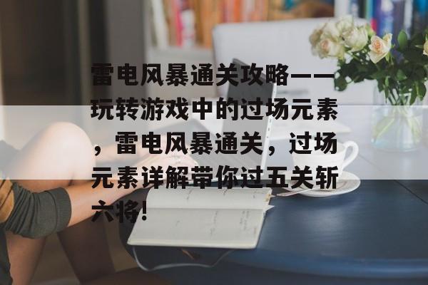 雷电风暴通关攻略——玩转游戏中的过场元素,雷电风暴通关,过场元素详解带你过五关斩六将! 雷电风暴通关攻略——玩转游戏中的过场元素,雷电风暴通关,过场元素详解带你过五关斩六将!