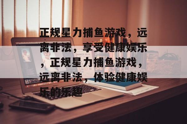 正规星力捕鱼游戏,远离非法,享受健康娱乐,正规星力捕鱼游戏,远离非法,体验健康娱乐的乐趣 正规星力捕鱼游戏,远离非法,享受健康娱乐,正规星力捕鱼游戏,远离非法,体验健康娱乐的乐趣