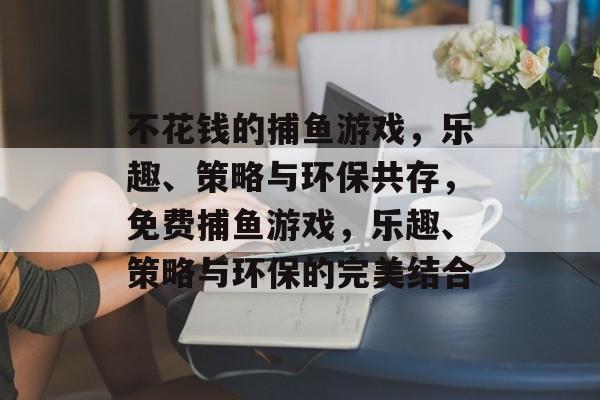 不花钱的捕鱼游戏,乐趣、策略与环保共存,免费捕鱼游戏,乐趣、策略与环保的完美结合 不花钱的捕鱼游戏,乐趣、策略与环保共存,免费捕鱼游戏,乐趣、策略与环保的完美结合