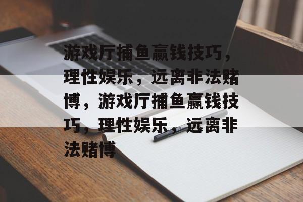 游戏厅捕鱼赢钱技巧，理性娱乐，远离非法赌博，游戏厅捕鱼赢钱技巧，理性娱乐，远离非法赌博