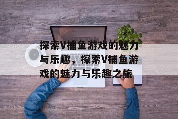 探索V捕鱼游戏的魅力与乐趣,探索V捕鱼游戏的魅力与乐趣之旅 探索V捕鱼游戏的魅力与乐趣,探索V捕鱼游戏的魅力与乐趣之旅