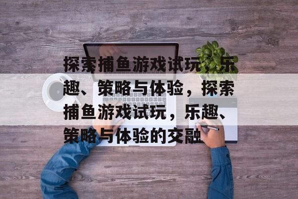 探索捕鱼游戏试玩，乐趣、策略与体验，探索捕鱼游戏试玩，乐趣、策略与体验的交融