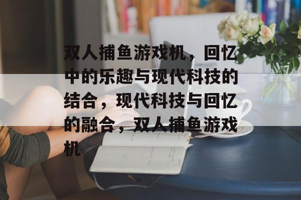 双人捕鱼游戏机,回忆中的乐趣与现代科技的结合,现代科技与回忆的融合,双人捕鱼游戏机 双人捕鱼游戏机,回忆中的乐趣与现代科技的结合,现代科技与回忆的融合,双人捕鱼游戏机