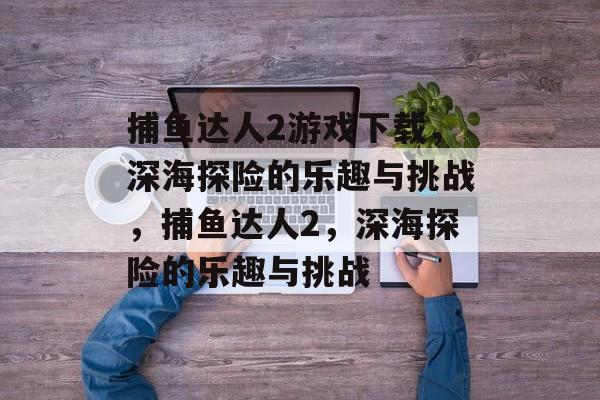 捕鱼达人2游戏下载,深海探险的乐趣与挑战,捕鱼达人2,深海探险的乐趣与挑战 捕鱼达人2游戏下载,深海探险的乐趣与挑战,捕鱼达人2,深海探险的乐趣与挑战