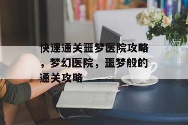 快速通关噩梦医院攻略,梦幻医院,噩梦般的通关攻略 快速通关噩梦医院攻略,梦幻医院,噩梦般的通关攻略
