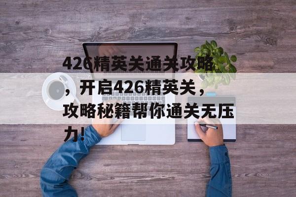 426精英关通关攻略,开启426精英关,攻略秘籍帮你通关无压力! 426精英关通关攻略,开启426精英关,攻略秘籍帮你通关无压力!
