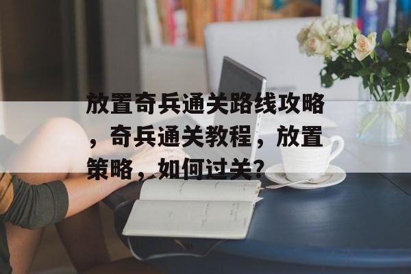 放置奇兵通关路线攻略,奇兵通关教程,放置策略,如何过关? 放置奇兵通关路线攻略,奇兵通关教程,放置策略,如何过关?