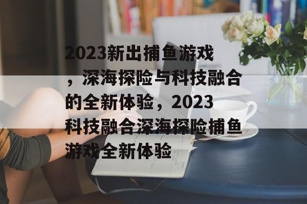 2023新出捕鱼游戏,深海探险与科技融合的全新体验,2023科技融合深海探险捕鱼游戏全新体验 2023新出捕鱼游戏,深海探险与科技融合的全新体验,2023科技融合深海探险捕鱼游戏全新体验