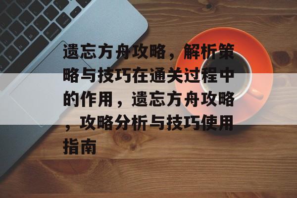 遗忘方舟攻略,解析策略与技巧在通关过程中的作用,遗忘方舟攻略,攻略分析与技巧使用指南 遗忘方舟攻略,解析策略与技巧在通关过程中的作用,遗忘方舟攻略,攻略分析与技巧使用指南