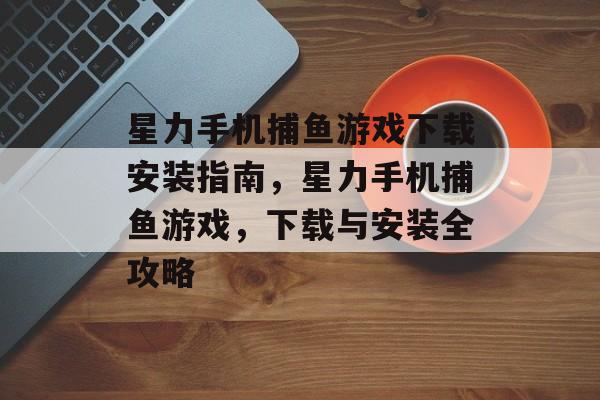 星力手机捕鱼游戏下载安装指南,星力手机捕鱼游戏,下载与安装全攻略 星力手机捕鱼游戏下载安装指南,星力手机捕鱼游戏,下载与安装全攻略