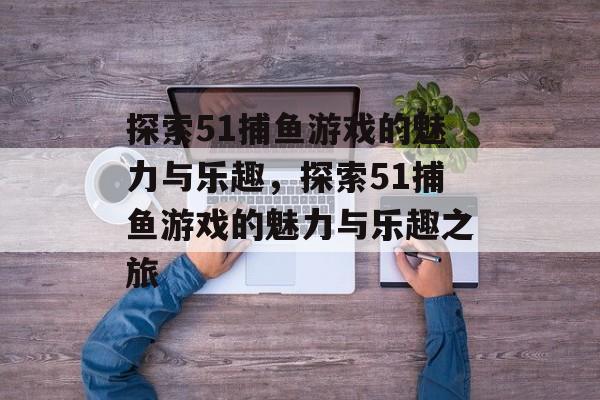 探索51捕鱼游戏的魅力与乐趣，探索51捕鱼游戏的魅力与乐趣之旅