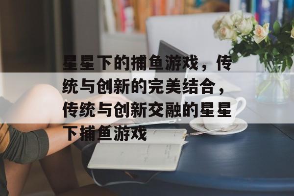 星星下的捕鱼游戏,传统与创新的完美结合,传统与创新交融的星星下捕鱼游戏 星星下的捕鱼游戏,传统与创新的完美结合,传统与创新交融的星星下捕鱼游戏