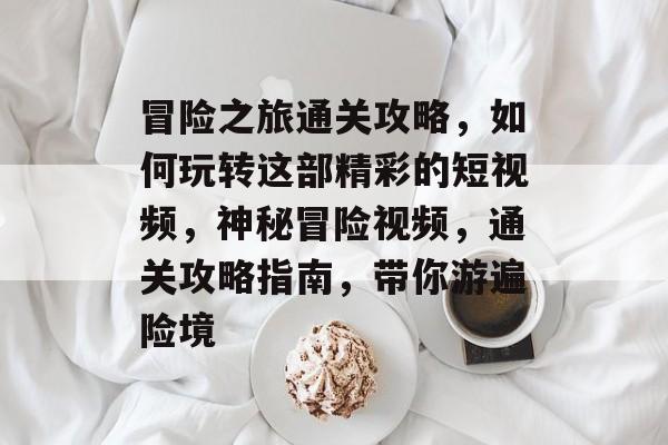 冒险之旅通关攻略,如何玩转这部精彩的短视频,神秘冒险视频,通关攻略指南,带你游遍险境 冒险之旅通关攻略,如何玩转这部精彩的短视频,神秘冒险视频,通关攻略指南,带你游遍险境