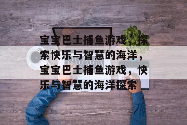 宝宝巴士捕鱼游戏,探索快乐与智慧的海洋,宝宝巴士捕鱼游戏,快乐与智慧的海洋探索 宝宝巴士捕鱼游戏,探索快乐与智慧的海洋,宝宝巴士捕鱼游戏,快乐与智慧的海洋探索