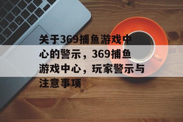 关于369捕鱼游戏中心的警示，369捕鱼游戏中心，玩家警示与注意事项