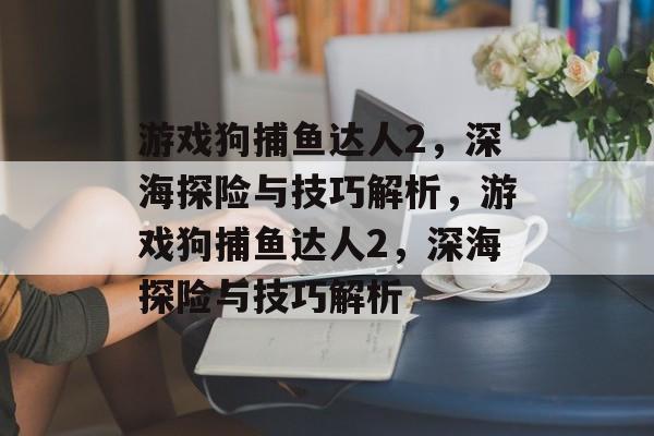 游戏狗捕鱼达人2,深海探险与技巧解析,游戏狗捕鱼达人2,深海探险与技巧解析 游戏狗捕鱼达人2,深海探险与技巧解析,游戏狗捕鱼达人2,深海探险与技巧解析