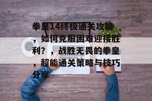 拳皇14终极通关攻略,如何克服困难迎接胜利?,战胜无畏的拳皇,超能通关策略与技巧分享 拳皇14终极通关攻略,如何克服困难迎接胜利?,战胜无畏的拳皇,超能通关策略与技巧分享