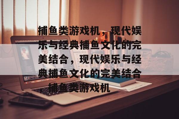 捕鱼类游戏机,现代娱乐与经典捕鱼文化的完美结合,现代娱乐与经典捕鱼文化的完美结合,捕鱼类游戏机 捕鱼类游戏机,现代娱乐与经典捕鱼文化的完美结合,现代娱乐与经典捕鱼文化的完美结合,捕鱼类游戏机