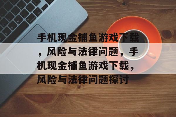 手机现金捕鱼游戏下载,风险与法律问题,手机现金捕鱼游戏下载,风险与法律问题探讨 手机现金捕鱼游戏下载,风险与法律问题,手机现金捕鱼游戏下载,风险与法律问题探讨