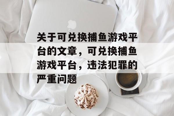 关于可兑换捕鱼游戏平台的文章,可兑换捕鱼游戏平台,违法犯罪的严重问题 关于可兑换捕鱼游戏平台的文章,可兑换捕鱼游戏平台,违法犯罪的严重问题