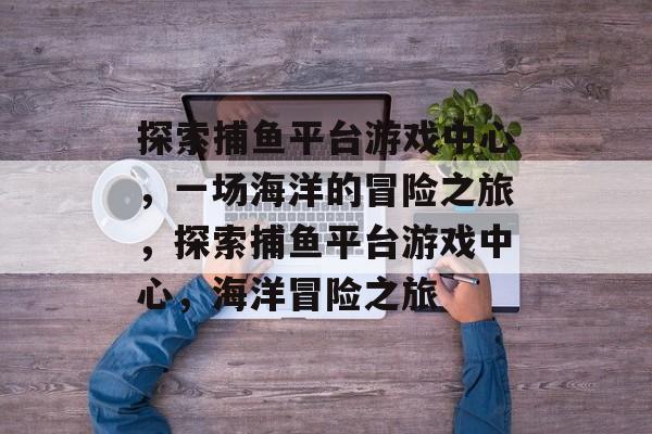 探索捕鱼平台游戏中心,一场海洋的冒险之旅,探索捕鱼平台游戏中心,海洋冒险之旅 探索捕鱼平台游戏中心,一场海洋的冒险之旅,探索捕鱼平台游戏中心,海洋冒险之旅