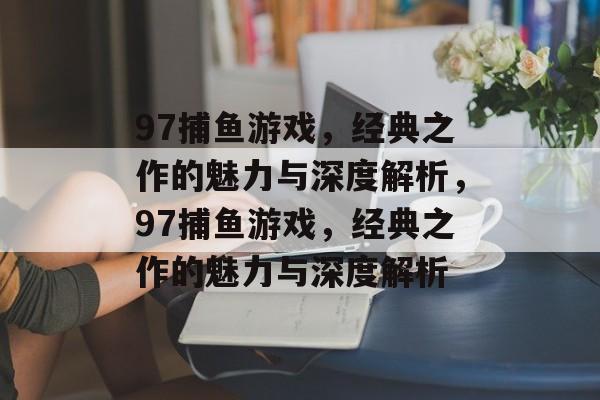 97捕鱼游戏,经典之作的魅力与深度解析,97捕鱼游戏,经典之作的魅力与深度解析 97捕鱼游戏,经典之作的魅力与深度解析,97捕鱼游戏,经典之作的魅力与深度解析