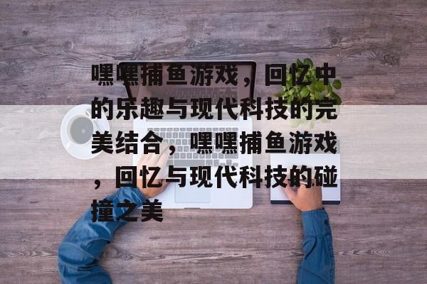嘿嘿捕鱼游戏,回忆中的乐趣与现代科技的完美结合,嘿嘿捕鱼游戏,回忆与现代科技的碰撞之美 嘿嘿捕鱼游戏,回忆中的乐趣与现代科技的完美结合,嘿嘿捕鱼游戏,回忆与现代科技的碰撞之美