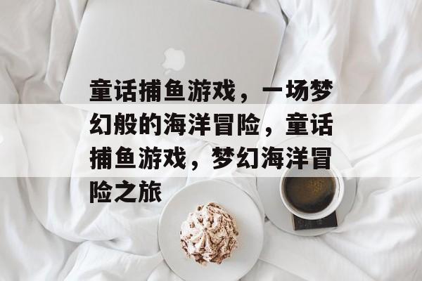 童话捕鱼游戏,一场梦幻般的海洋冒险,童话捕鱼游戏,梦幻海洋冒险之旅 童话捕鱼游戏,一场梦幻般的海洋冒险,童话捕鱼游戏,梦幻海洋冒险之旅