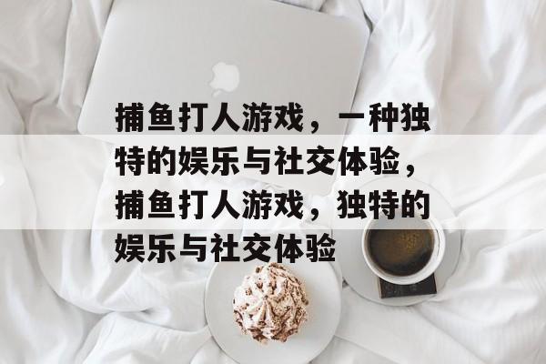 捕鱼打人游戏,一种独特的娱乐与社交体验,捕鱼打人游戏,独特的娱乐与社交体验 捕鱼打人游戏,一种独特的娱乐与社交体验,捕鱼打人游戏,独特的娱乐与社交体验