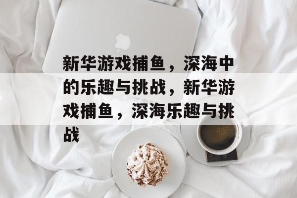 新华游戏捕鱼,深海中的乐趣与挑战,新华游戏捕鱼,深海乐趣与挑战 新华游戏捕鱼,深海中的乐趣与挑战,新华游戏捕鱼,深海乐趣与挑战