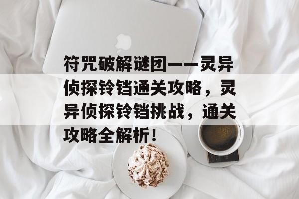 符咒破解谜团——灵异侦探铃铛通关攻略,灵异侦探铃铛挑战,通关攻略全解析! 符咒破解谜团——灵异侦探铃铛通关攻略,灵异侦探铃铛挑战,通关攻略全解析!