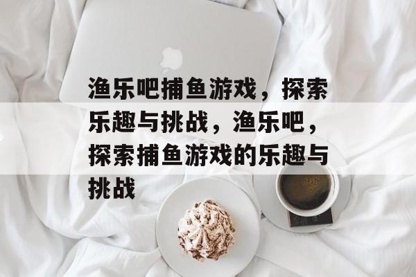 渔乐吧捕鱼游戏,探索乐趣与挑战,渔乐吧,探索捕鱼游戏的乐趣与挑战 渔乐吧捕鱼游戏,探索乐趣与挑战,渔乐吧,探索捕鱼游戏的乐趣与挑战