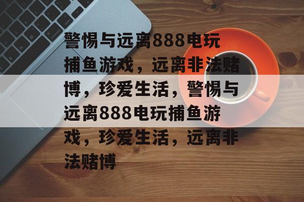警惕与远离888电玩捕鱼游戏,远离非法赌博,珍爱生活,警惕与远离888电玩捕鱼游戏,珍爱生活,远离非法赌博 警惕与远离888电玩捕鱼游戏,远离非法赌博,珍爱生活,警惕与远离888电玩捕鱼游戏,珍爱生活,远离非法赌博
