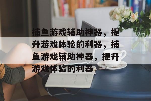 捕鱼游戏辅助神器,提升游戏体验的利器,捕鱼游戏辅助神器,提升游戏体验的利器 捕鱼游戏辅助神器,提升游戏体验的利器,捕鱼游戏辅助神器,提升游戏体验的利器