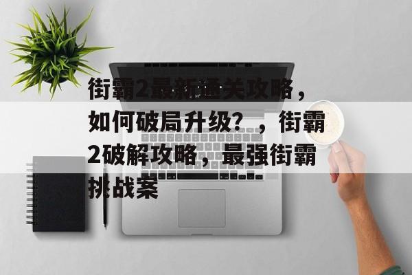 街霸2最新通关攻略,如何破局升级?,街霸2破解攻略,最强街霸挑战案 街霸2最新通关攻略,如何破局升级?,街霸2破解攻略,最强街霸挑战案
