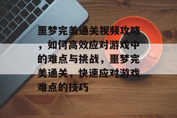 噩梦完美通关视频攻略,如何高效应对游戏中的难点与挑战,噩梦完美通关,快速应对游戏难点的技巧 噩梦完美通关视频攻略,如何高效应对游戏中的难点与挑战,噩梦完美通关,快速应对游戏难点的技巧