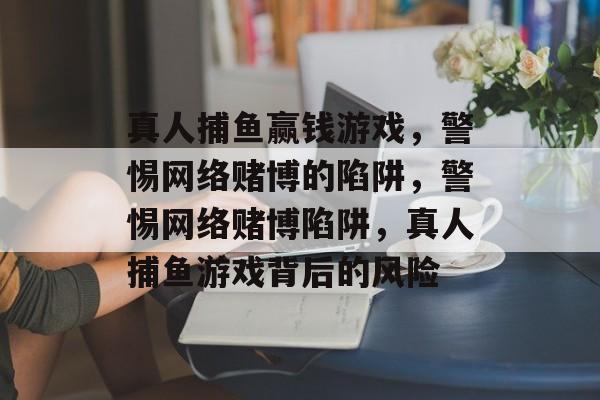 真人捕鱼赢钱游戏,警惕网络赌博的陷阱,警惕网络赌博陷阱,真人捕鱼游戏背后的风险 真人捕鱼赢钱游戏,警惕网络赌博的陷阱,警惕网络赌博陷阱,真人捕鱼游戏背后的风险