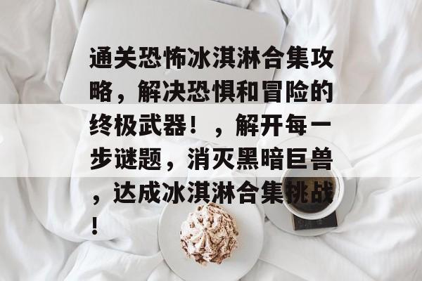 通关恐怖冰淇淋合集攻略，解决恐惧和冒险的终极武器！，解开每一步谜题，消灭黑暗巨兽，达成冰淇淋合集挑战！