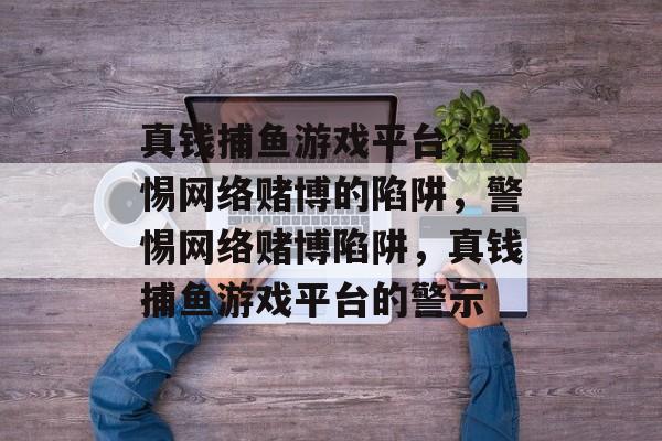 真钱捕鱼游戏平台,警惕网络赌博的陷阱,警惕网络赌博陷阱,真钱捕鱼游戏平台的警示 真钱捕鱼游戏平台,警惕网络赌博的陷阱,警惕网络赌博陷阱,真钱捕鱼游戏平台的警示