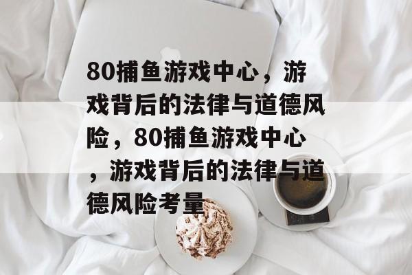 80捕鱼游戏中心,游戏背后的法律与道德风险,80捕鱼游戏中心,游戏背后的法律与道德风险考量 80捕鱼游戏中心,游戏背后的法律与道德风险,80捕鱼游戏中心,游戏背后的法律与道德风险考量