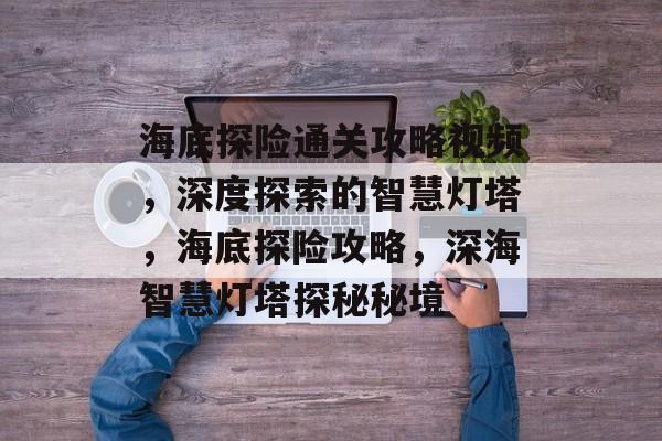 海底探险通关攻略视频,深度探索的智慧灯塔,海底探险攻略,深海智慧灯塔探秘秘境 海底探险通关攻略视频,深度探索的智慧灯塔,海底探险攻略,深海智慧灯塔探秘秘境