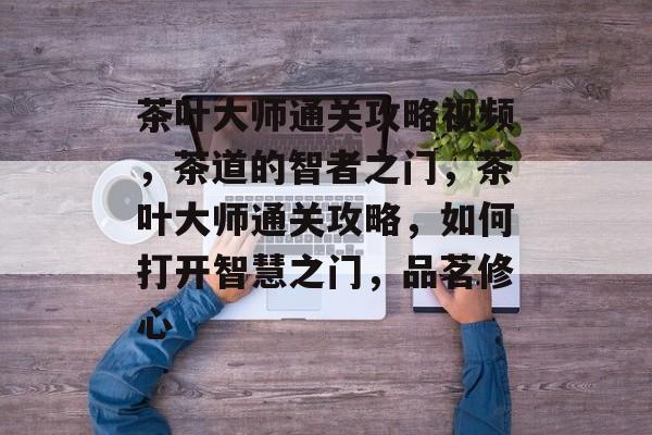 茶叶大师通关攻略视频,茶道的智者之门,茶叶大师通关攻略,如何打开智慧之门,品茗修心 茶叶大师通关攻略视频,茶道的智者之门,茶叶大师通关攻略,如何打开智慧之门,品茗修心