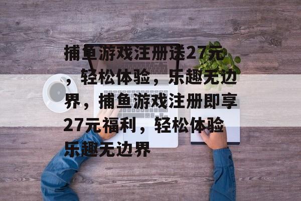 捕鱼游戏注册送27元，轻松体验，乐趣无边界，捕鱼游戏注册即享27元福利，轻松体验乐趣无边界